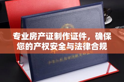 松阳专业房产证制作证件，确保您的产权安全与法律合规